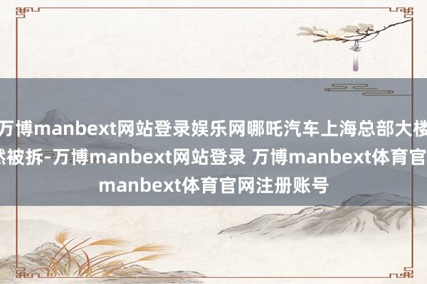 万博manbext网站登录娱乐网哪吒汽车上海总部大楼的logo依然被拆-万博manbext网站登录 万博manbext体育官网注册账号