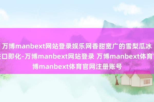 万博manbext网站登录娱乐网香甜宽广的雪梨瓜冰淇淋和冰沙进口即化-万博manbext网站登录 万博manbext体育官网注册账号