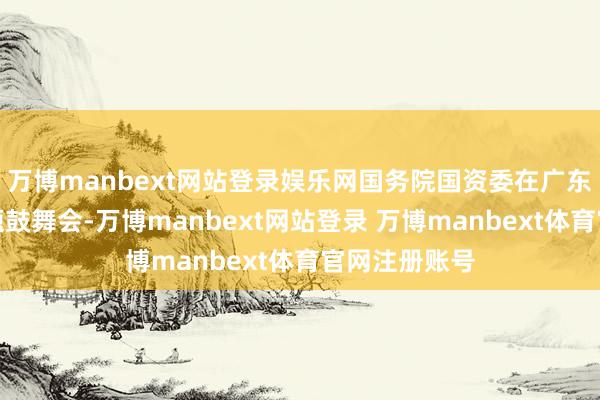 万博manbext网站登录娱乐网国务院国资委在广东深圳举行专题鼓舞会-万博manbext网站登录 万博manbext体育官网注册账号