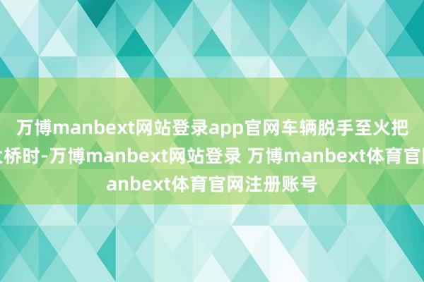 万博manbext网站登录app官网车辆脱手至火把路羊毛沟大桥时-万博manbext网站登录 万博manbext体育官网注册账号
