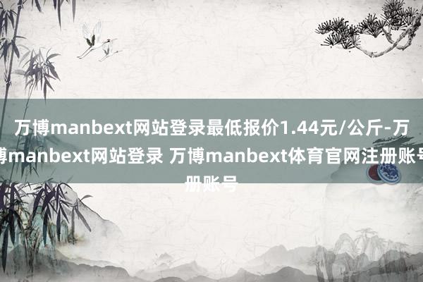 万博manbext网站登录最低报价1.44元/公斤-万博manbext网站登录 万博manbext体育官网注册账号