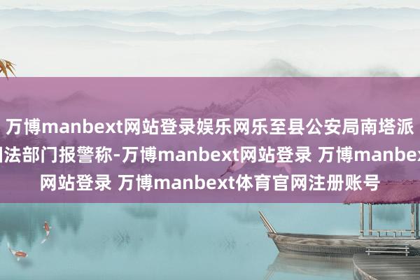 万博manbext网站登录娱乐网乐至县公安局南塔派出所接到当地轮廓国法部门报警称-万博manbext网站登录 万博manbext体育官网注册账号