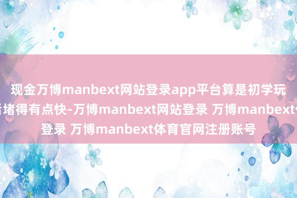 现金万博manbext网站登录app平台算是初学玩家里还可以半年后堵得有点快-万博manbext网站登录 万博manbext体育官网注册账号