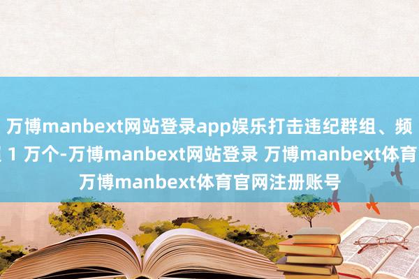 万博manbext网站登录app娱乐打击违纪群组、频说念及账号超 1 万个-万博manbext网站登录 万博manbext体育官网注册账号