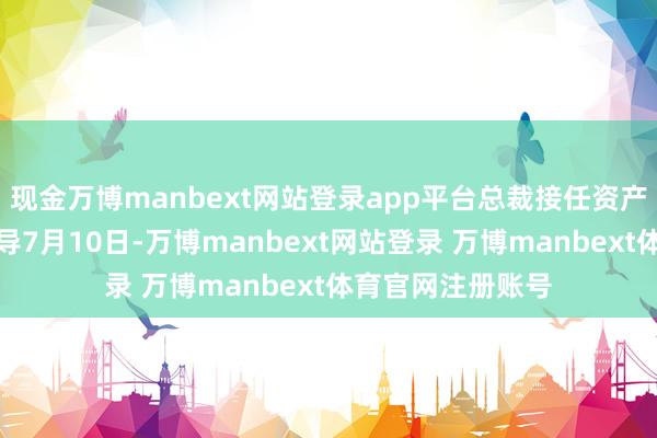 现金万博manbext网站登录app平台总裁接任资产管制业务摊派辅导7月10日-万博manbext网站登录 万博manbext体育官网注册账号
