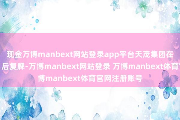 现金万博manbext网站登录app平台天茂集团在停牌两个多月后复牌-万博manbext网站登录 万博manbext体育官网注册账号