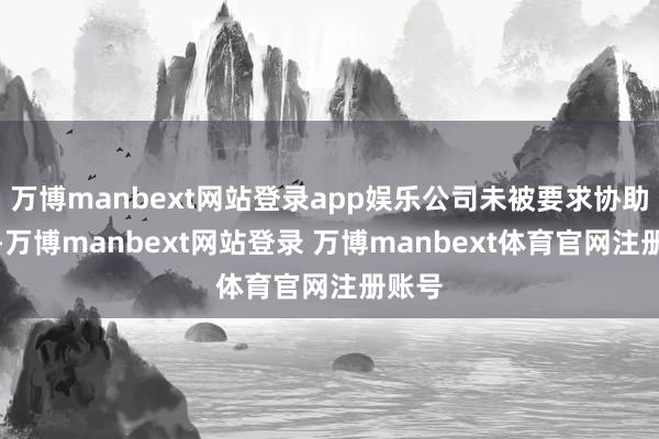 万博manbext网站登录app娱乐公司未被要求协助拜访-万博manbext网站登录 万博manbext体育官网注册账号