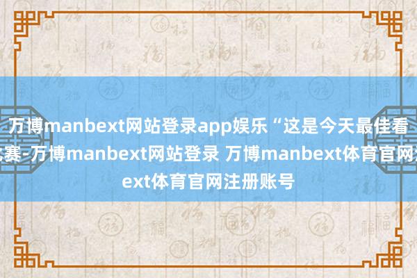 万博manbext网站登录app娱乐“这是今天最佳看的一场比赛-万博manbext网站登录 万博manbext体育官网注册账号