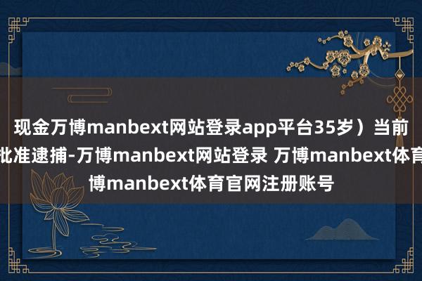 现金万博manbext网站登录app平台35岁）当前已被稽查机关批准逮捕-万博manbext网站登录 万博manbext体育官网注册账号